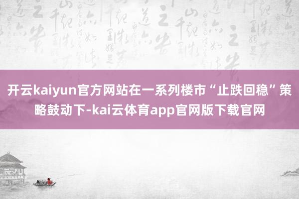 开云kaiyun官方网站在一系列楼市“止跌回稳”策略鼓动下-kai云体育app官网版下载官网