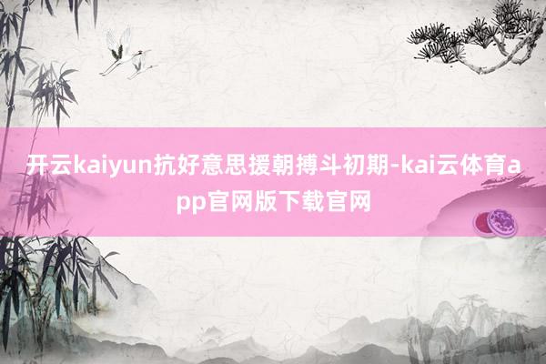 开云kaiyun抗好意思援朝搏斗初期-kai云体育app官网版下载官网