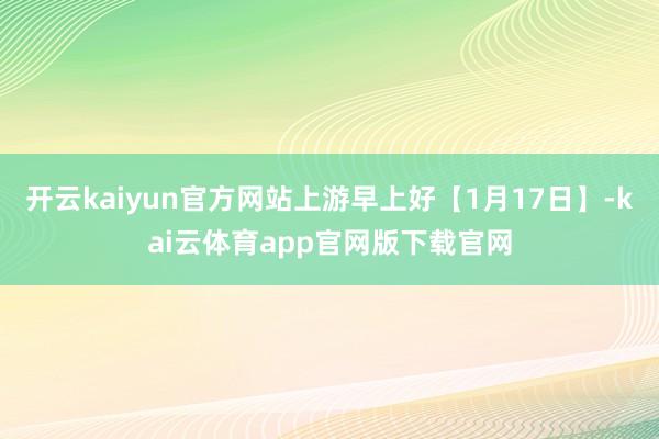 开云kaiyun官方网站上游早上好【1月17日】-kai云体育app官网版下载官网