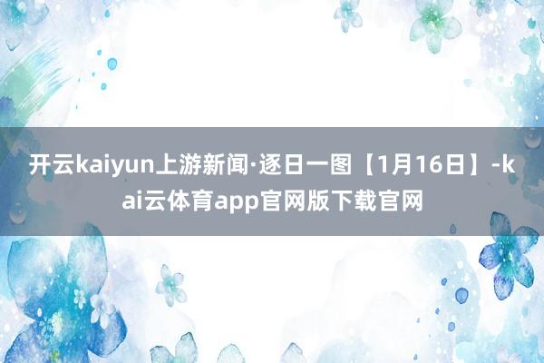 开云kaiyun上游新闻·逐日一图【1月16日】-kai云体育app官网版下载官网