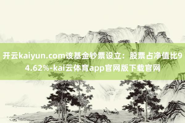 开云kaiyun.com该基金钞票设立:股票占净值比94.62%-kai云体育app官网版下载官网