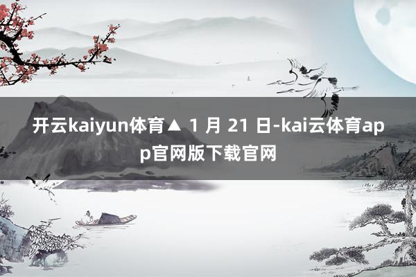 开云kaiyun体育▲ 1 月 21 日-kai云体育app官网版下载官网