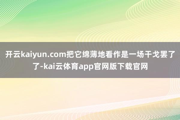 开云kaiyun.com把它绵薄地看作是一场干戈罢了了-kai云体育app官网版下载官网