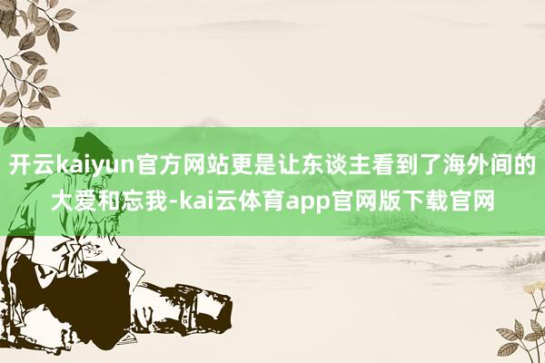开云kaiyun官方网站更是让东谈主看到了海外间的大爱和忘我-kai云体育app官网版下载官网