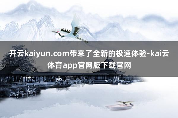 开云kaiyun.com带来了全新的极速体验-kai云体育app官网版下载官网