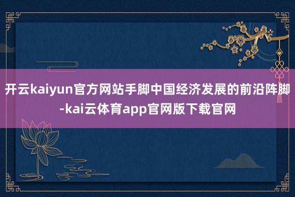 开云kaiyun官方网站手脚中国经济发展的前沿阵脚-kai云体育app官网版下载官网