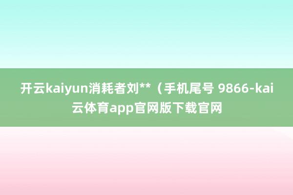 开云kaiyun消耗者刘**（手机尾号 9866-kai云体育app官网版下载官网