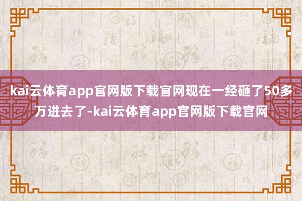kai云体育app官网版下载官网现在一经砸了50多万进去了-kai云体育app官网版下载官网