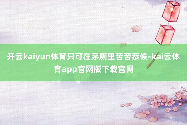 开云kaiyun体育只可在茅厕里苦苦恭候-kai云体育app官网版下载官网