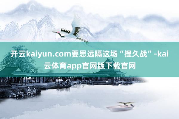 开云kaiyun.com要思远隔这场“捏久战”-kai云体育app官网版下载官网