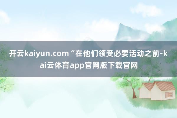 开云kaiyun.com“在他们领受必要活动之前-kai云体育app官网版下载官网