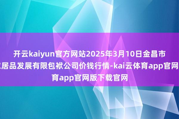 开云kaiyun官方网站2025年3月10日金昌市金川自然农居品发展有限包袱公司价钱行情-kai云体育app官网版下载官网