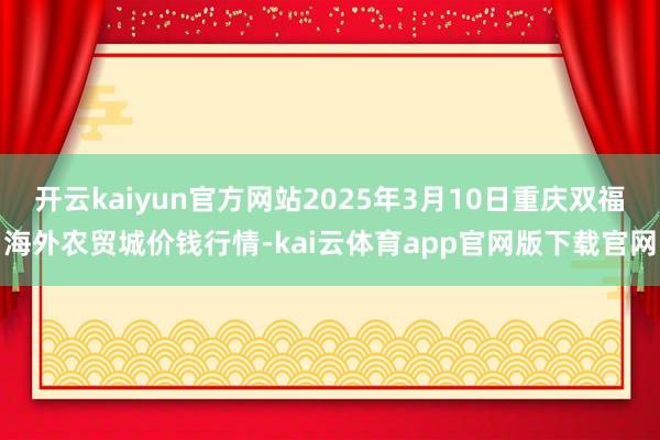 开云kaiyun官方网站2025年3月10日重庆双福海外农贸城价钱行情-kai云体育app官网版下载官网