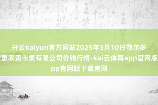 开云kaiyun官方网站2025年3月10日鄂尔多斯市万家惠农贸市集有限公司价钱行情-kai云体育app官网版下载官网