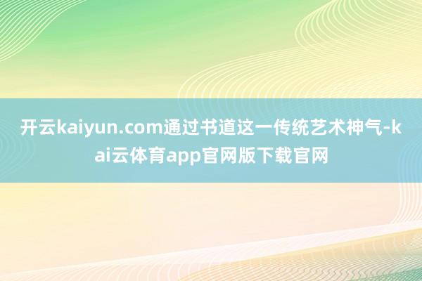 开云kaiyun.com通过书道这一传统艺术神气-kai云体育app官网版下载官网