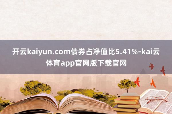 开云kaiyun.com债券占净值比5.41%-kai云体育app官网版下载官网