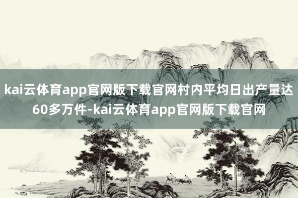 kai云体育app官网版下载官网村内平均日出产量达60多万件-kai云体育app官网版下载官网