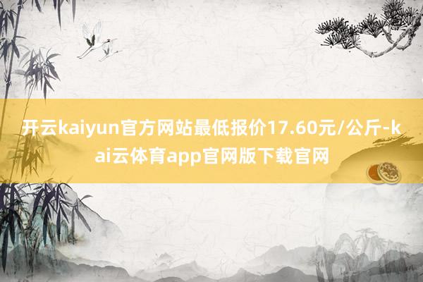 开云kaiyun官方网站最低报价17.60元/公斤-kai云体育app官网版下载官网