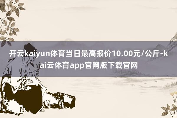开云kaiyun体育当日最高报价10.00元/公斤-kai云体育app官网版下载官网