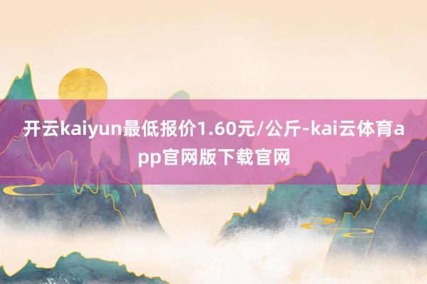 开云kaiyun最低报价1.60元/公斤-kai云体育app官网版下载官网