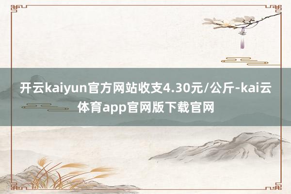 开云kaiyun官方网站收支4.30元/公斤-kai云体育app官网版下载官网