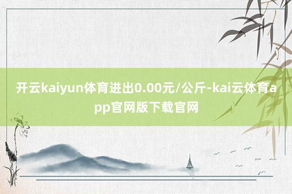 开云kaiyun体育进出0.00元/公斤-kai云体育app官网版下载官网