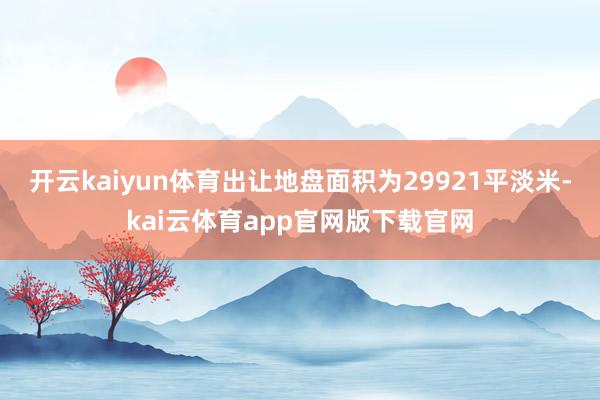 开云kaiyun体育出让地盘面积为29921平淡米-kai云体育app官网版下载官网