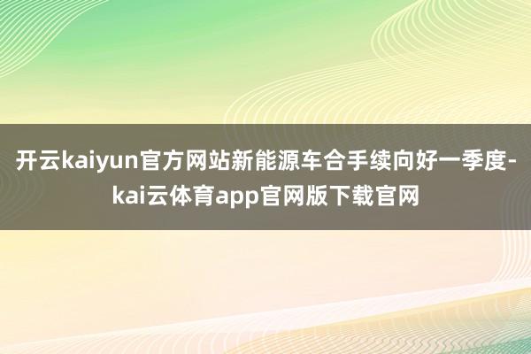 开云kaiyun官方网站新能源车合手续向好一季度-kai云体育app官网版下载官网