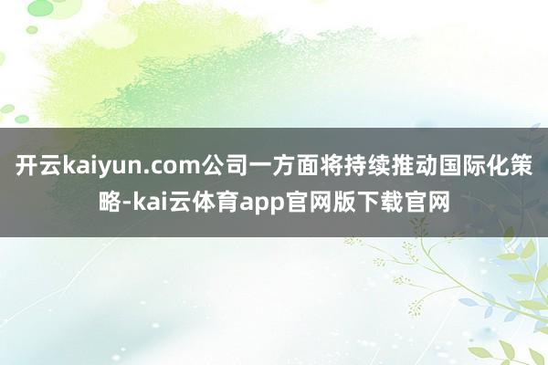 开云kaiyun.com公司一方面将持续推动国际化策略-kai云体育app官网版下载官网