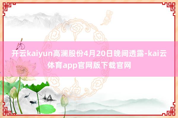 开云kaiyun高澜股份4月20日晚间透露-kai云体育app官网版下载官网