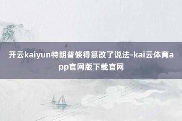 开云kaiyun特朗普倏得篡改了说法-kai云体育app官网版下载官网