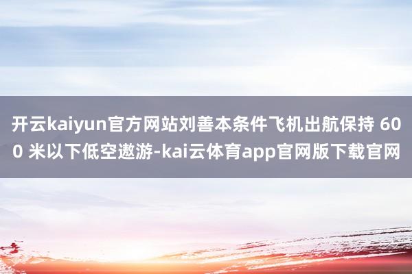 开云kaiyun官方网站刘善本条件飞机出航保持 600 米以下低空遨游-kai云体育app官网版下载官网