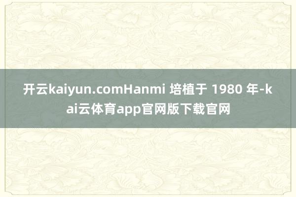 开云kaiyun.comHanmi 培植于 1980 年-kai云体育app官网版下载官网
