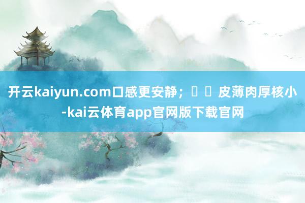 开云kaiyun.com口感更安静；✅︎皮薄肉厚核小-kai云体育app官网版下载官网