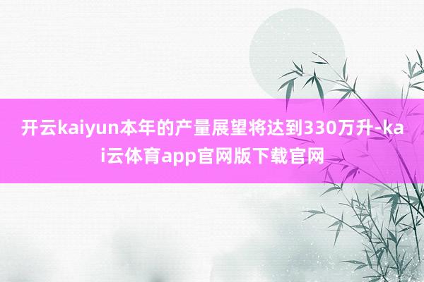 开云kaiyun本年的产量展望将达到330万升-kai云体育app官网版下载官网