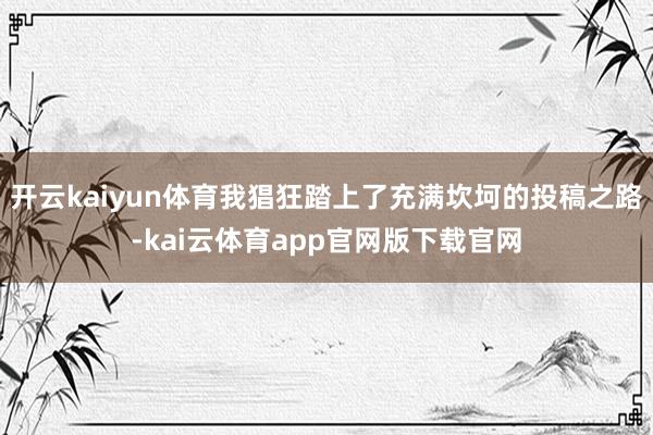 开云kaiyun体育我猖狂踏上了充满坎坷的投稿之路-kai云体育app官网版下载官网