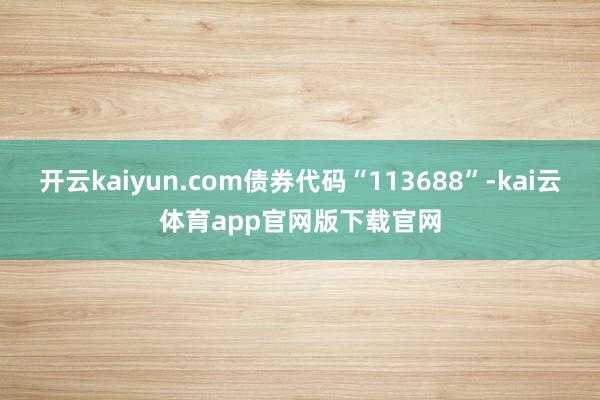 开云kaiyun.com债券代码“113688”-kai云体育app官网版下载官网