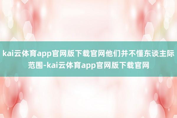 kai云体育app官网版下载官网他们并不懂东谈主际范围-kai云体育app官网版下载官网