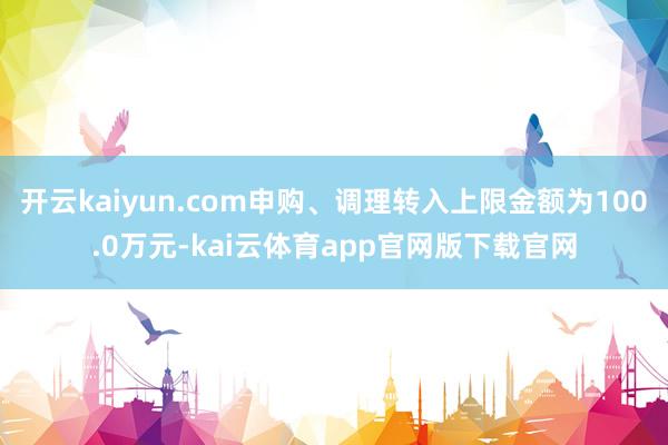 开云kaiyun.com申购、调理转入上限金额为100.0万元-kai云体育app官网版下载官网