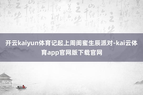 开云kaiyun体育记起上周闺蜜生辰派对-kai云体育app官网版下载官网
