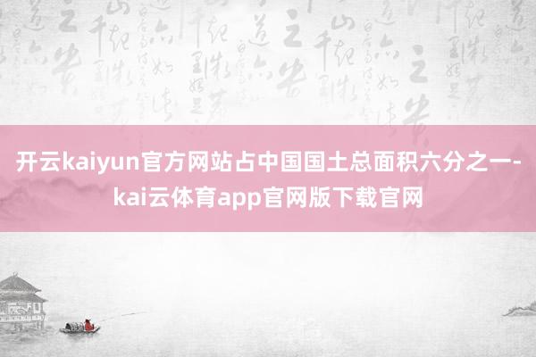 开云kaiyun官方网站占中国国土总面积六分之一-kai云体育app官网版下载官网