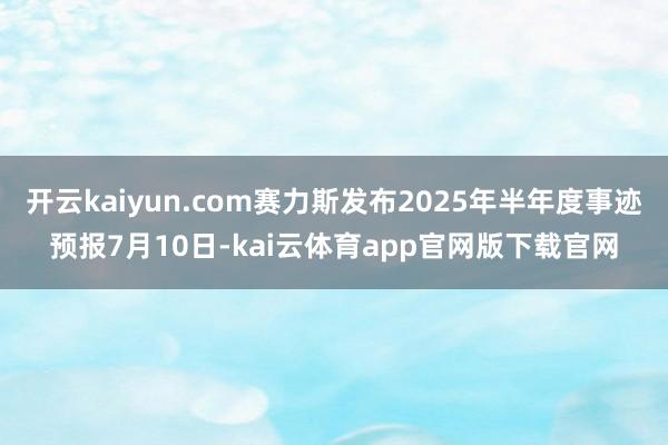 开云kaiyun.com赛力斯发布2025年半年度事迹预报7月10日-kai云体育app官网版下载官网