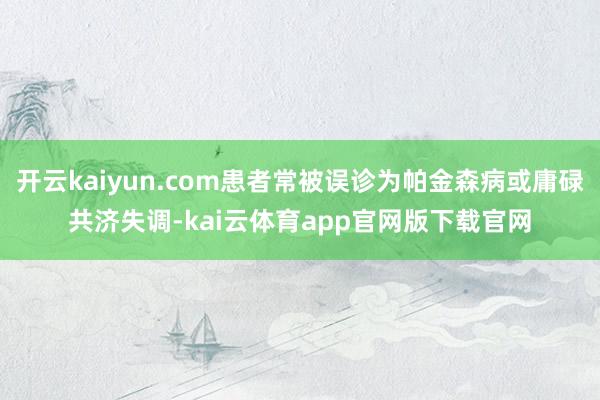 开云kaiyun.com患者常被误诊为帕金森病或庸碌共济失调-kai云体育app官网版下载官网