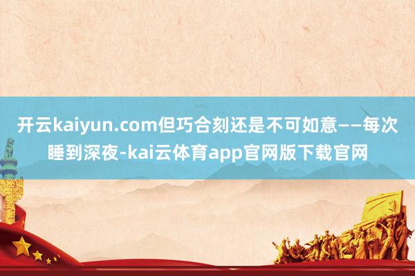 开云kaiyun.com但巧合刻还是不可如意——每次睡到深夜-kai云体育app官网版下载官网