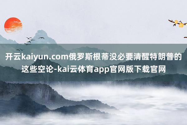 开云kaiyun.com俄罗斯根蒂没必要清醒特朗普的这些空论-kai云体育app官网版下载官网