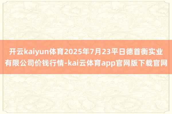开云kaiyun体育2025年7月23平日德首衡实业有限公司价钱行情-kai云体育app官网版下载官网