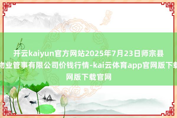 开云kaiyun官方网站2025年7月23日师宗县鼎禾物业管事有限公司价钱行情-kai云体育app官网版下载官网