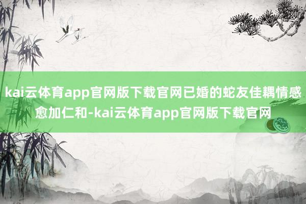 kai云体育app官网版下载官网已婚的蛇友佳耦情感愈加仁和-kai云体育app官网版下载官网