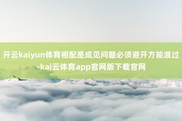 开云kaiyun体育相配是成见问题必须避开方能渡过-kai云体育app官网版下载官网