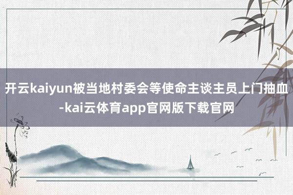 开云kaiyun被当地村委会等使命主谈主员上门抽血-kai云体育app官网版下载官网